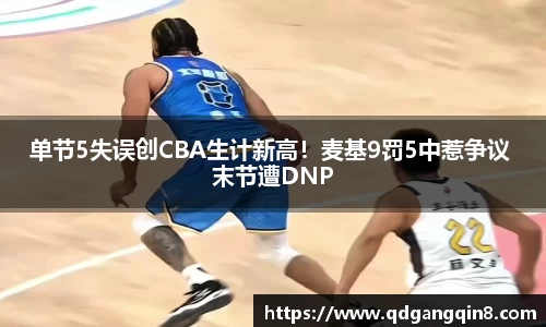 单节5失误创CBA生计新高！麦基9罚5中惹争议 末节遭DNP
